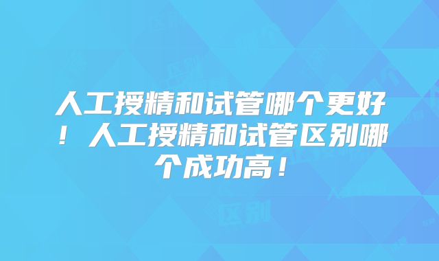 人工授精和试管哪个更好！人工授精和试管区别哪个成功高！