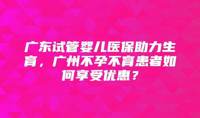 广东试管婴儿医保助力生育,广州不孕不育患者如何享受优惠?