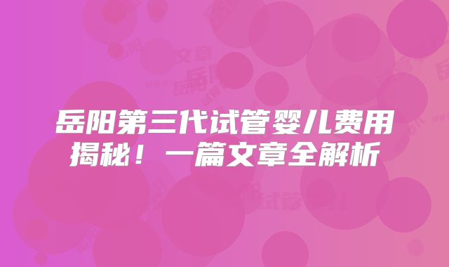 岳阳第三代试管婴儿费用揭秘！一篇文章全解析