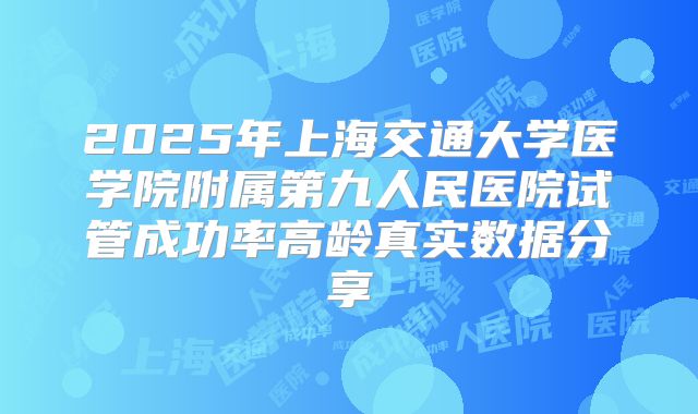 2025年上海交通大学医学院附属第九人民医院试管成功率高龄真实数据分享
