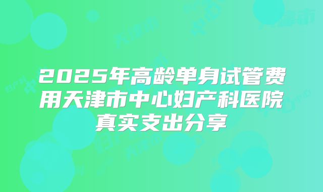 2025年高龄单身试管费用天津市中心妇产科医院真实支出分享