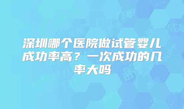 深圳哪个医院做试管婴儿成功率高？一次成功的几率大吗