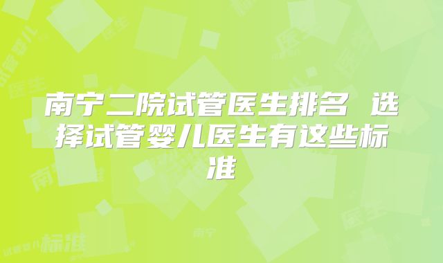 南宁二院试管医生排名 选择试管婴儿医生有这些标准