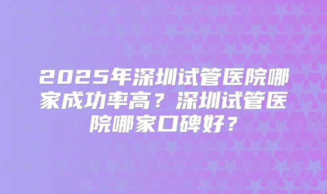 2025年深圳试管医院哪家成功率高?深圳试管医院哪家口碑好?