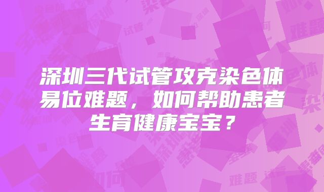 深圳三代试管攻克染色体易位难题,如何帮助患者生育健康宝宝?