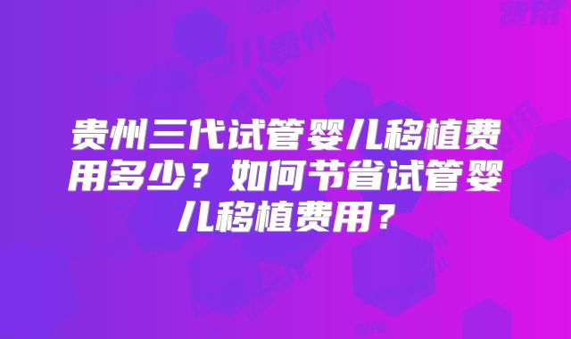 贵州三代试管婴儿移植费用多少？如何节省试管婴儿移植费用？