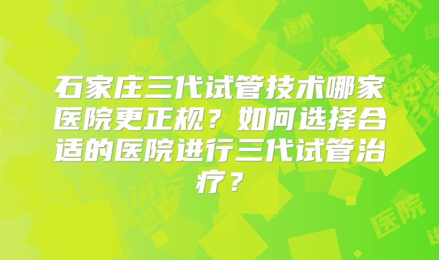 石家庄三代试管技术哪家医院更正规？如何选择合适的医院进行三代试管治疗？