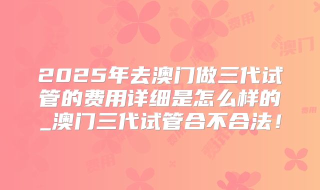 2025年去澳门做三代试管的费用详细是怎么样的_澳门三代试管合不合法!