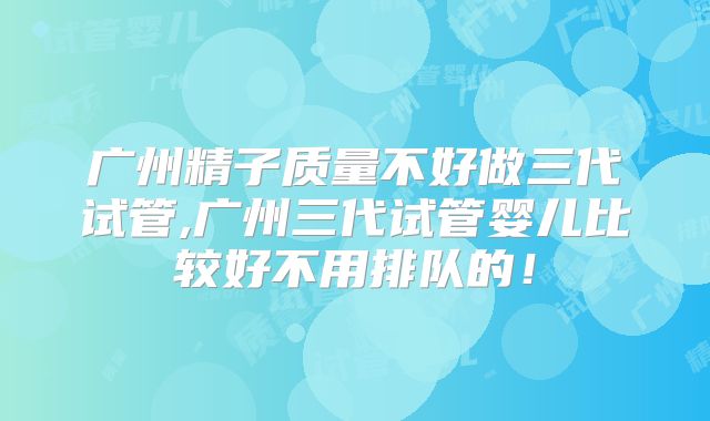 广州精子质量不好做三代试管,广州三代试管婴儿比较好不用排队的!