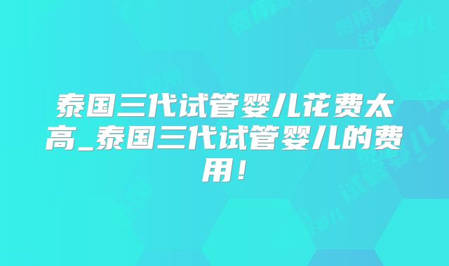 泰国三代试管婴儿花费太高_泰国三代试管婴儿的费用！