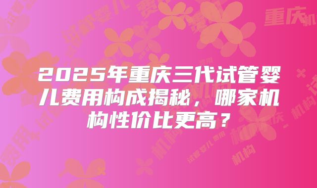 2025年重庆三代试管婴儿费用构成揭秘,哪家机构性价比更高?