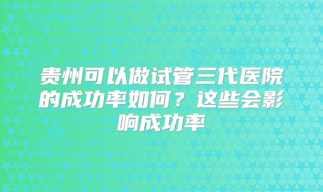 贵州可以做试管三代医院的成功率如何?这些会影响成功率
