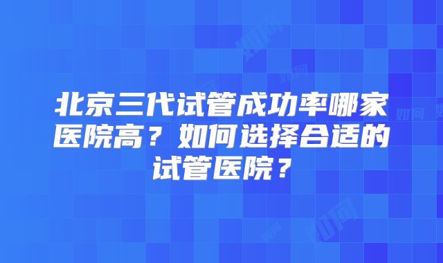 北京三代试管成功率哪家医院高？如何选择合适的试管医院？