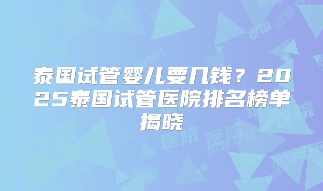泰国试管婴儿要几钱?2025泰国试管医院排名榜单揭晓
