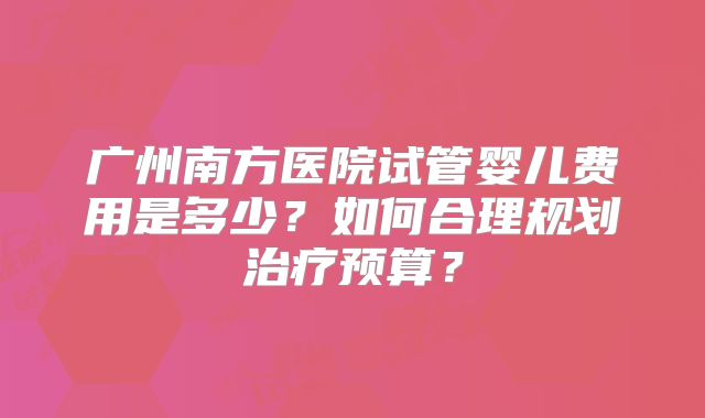 广州南方医院试管婴儿费用是多少?如何合理规划治疗预算?