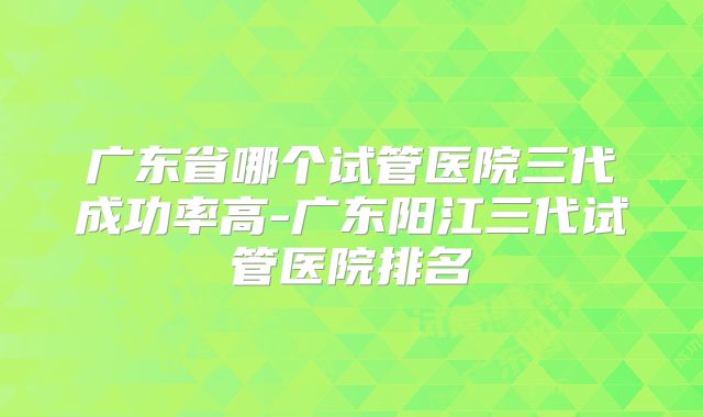 广东省哪个试管医院三代成功率高-广东阳江三代试管医院排名