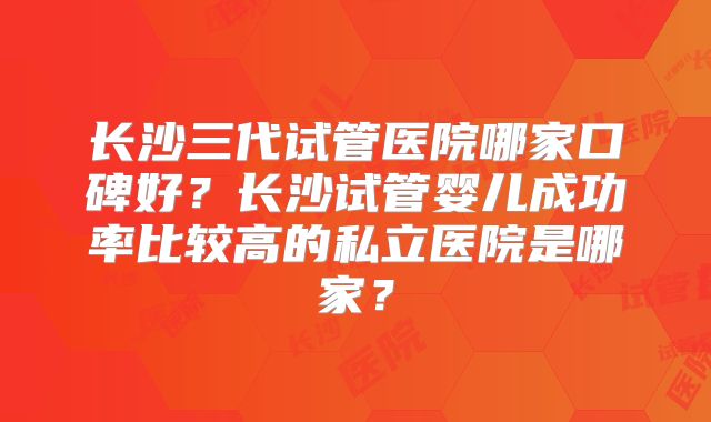 长沙三代试管医院哪家口碑好？长沙试管婴儿成功率比较高的私立医院是哪家？