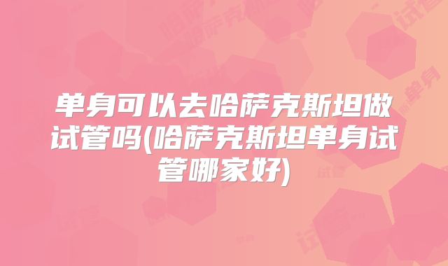 单身可以去哈萨克斯坦做试管吗(哈萨克斯坦单身试管哪家好)