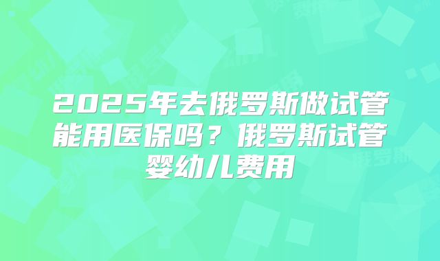 2025年去俄罗斯做试管能用医保吗？俄罗斯试管婴幼儿费用