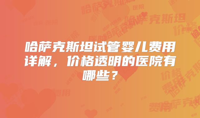 哈萨克斯坦试管婴儿费用详解,价格透明的医院有哪些?