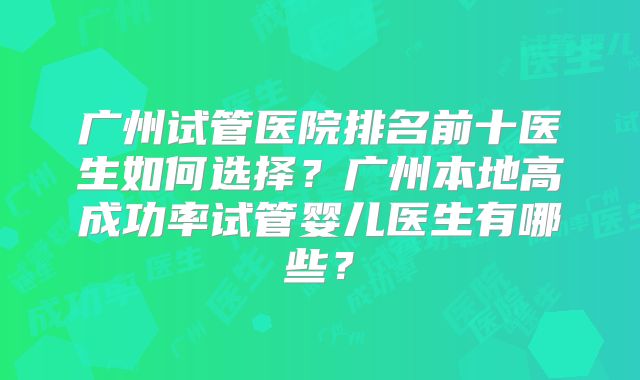 广州试管医院排名前十医生如何选择?广州本地高成功率试管婴儿医生有哪些?
