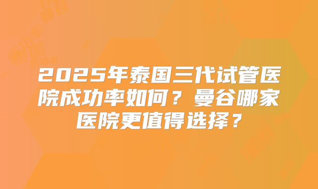 2025年泰国三代试管医院成功率如何?曼谷哪家医院更值得选择?