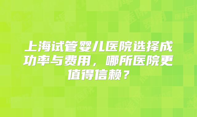 上海试管婴儿医院选择成功率与费用,哪所医院更值得信赖?
