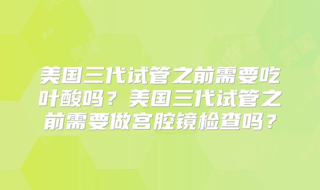 美国三代试管之前需要吃叶酸吗?美国三代试管之前需要做宫腔镜检查吗?