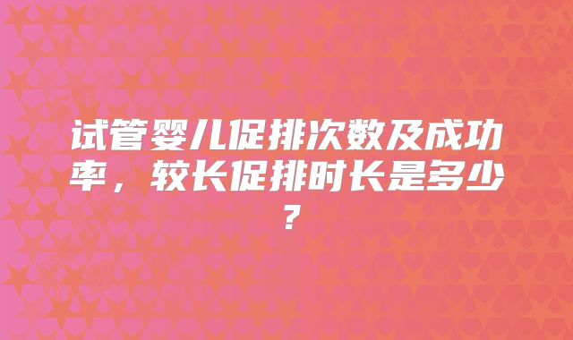 试管婴儿促排次数及成功率,较长促排时长是多少?