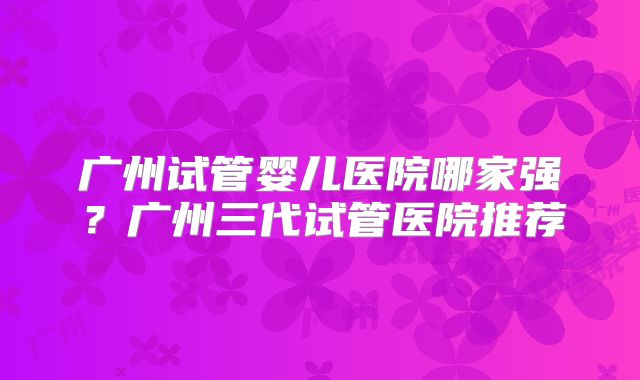 广州试管婴儿医院哪家强？广州三代试管医院推荐