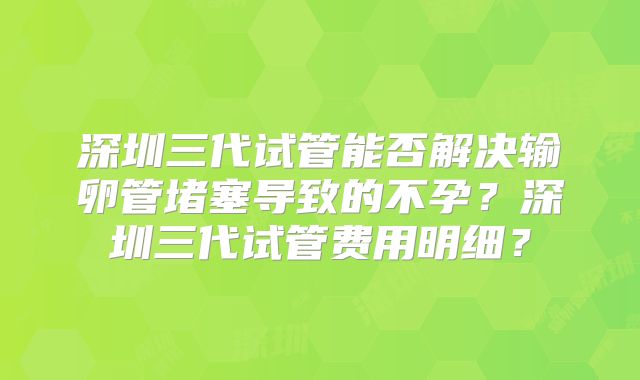 深圳三代试管能否解决输卵管堵塞导致的不孕?深圳三代试管费用明细?