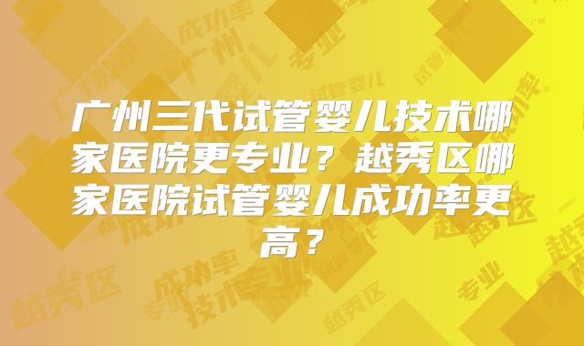 广州三代试管婴儿技术哪家医院更专业?越秀区哪家医院试管婴儿成功率更高?