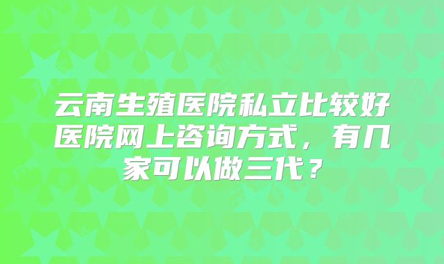 云南生殖医院私立比较好医院网上咨询方式，有几家可以做三代？