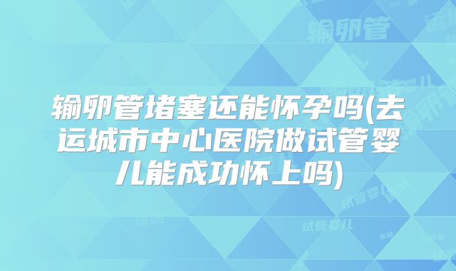 输卵管堵塞还能怀孕吗(去运城市中心医院做试管婴儿能成功怀上吗)