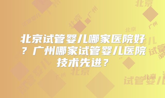 北京试管婴儿哪家医院好?广州哪家试管婴儿医院技术先进?