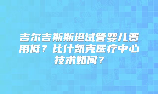 吉尔吉斯斯坦试管婴儿费用低?比什凯克医疗中心技术如何?
