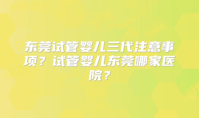 东莞试管婴儿三代注意事项？试管婴儿东莞哪家医院？