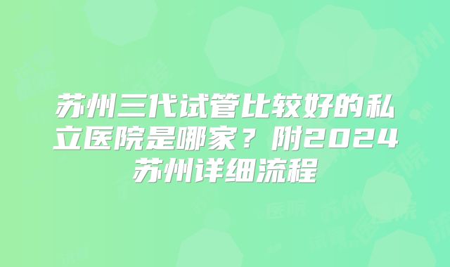 苏州三代试管比较好的私立医院是哪家？附2024苏州详细流程