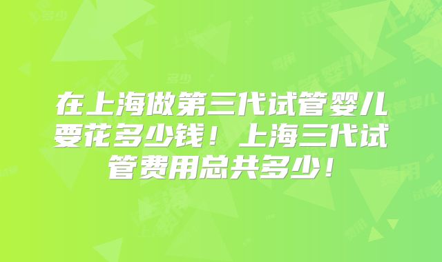 在上海做第三代试管婴儿要花多少钱!上海三代试管费用总共多少!