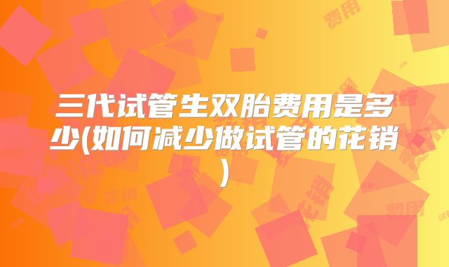 三代试管生双胎费用是多少(如何减少做试管的花销)