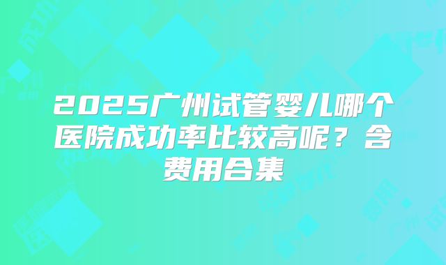 2025广州试管婴儿哪个医院成功率比较高呢？含费用合集