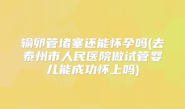 输卵管堵塞还能怀孕吗(去泰州市人民医院做试管婴儿能成功怀上吗)