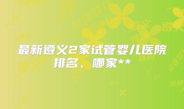最新遵义2家试管婴儿医院排名、哪家**