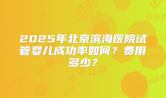 2025年北京滨海医院试管婴儿成功率如何？费用多少？