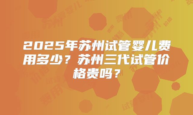 2025年苏州试管婴儿费用多少?苏州三代试管价格贵吗?