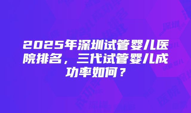 2025年深圳试管婴儿医院排名，三代试管婴儿成功率如何？