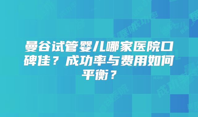 曼谷试管婴儿哪家医院口碑佳？成功率与费用如何平衡？