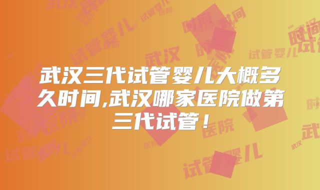 武汉三代试管婴儿大概多久时间,武汉哪家医院做第三代试管！