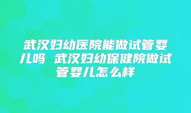 武汉妇幼医院能做试管婴儿吗 武汉妇幼保健院做试管婴儿怎么样