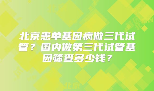 北京患单基因病做三代试管？国内做第三代试管基因筛查多少钱？